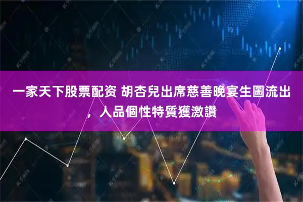 一家天下股票配资 胡杏兒出席慈善晚宴生圖流出，人品個性特質獲激讚